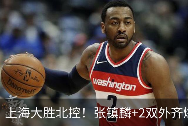 上海大胜北控！张镇麟+2双外齐爆，2首发辅助，廖三宁张帆死顶！